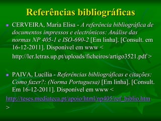 Referências bibliográficas
   CERVEIRA, Maria Elisa - A referência bibliográfica de
    documentos impressos e electrónicos: Análise das
    normas NP 405-1 e ISO-690-2 [Em linha]. [Consult. em
    16-12-2011]. Disponível em www <
    http://ler.letras.up.pt/uploads/ficheiros/artigo3521.pdf >

  PAIVA, Lucília - Referências bibliográficas e citações:
   Como fazer?: (Norma Portuguesa) [Em linha]. [Consult.
   Em 16-12-2011]. Disponível em www <
http://teses.mediateca.pt/apoio/html/np405/ref_biblio.htm
>
 