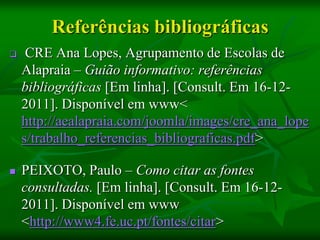 Referências bibliográficas
    CRE Ana Lopes, Agrupamento de Escolas de
    Alapraia – Guião informativo: referências
    bibliográficas [Em linha]. [Consult. Em 16-12-
    2011]. Disponível em www<
    http://aealapraia.com/joomla/images/cre_ana_lope
    s/trabalho_referencias_bibliograficas.pdf>

   PEIXOTO, Paulo – Como citar as fontes
    consultadas. [Em linha]. [Consult. Em 16-12-
    2011]. Disponível em www
    <http://www4.fe.uc.pt/fontes/citar>
 