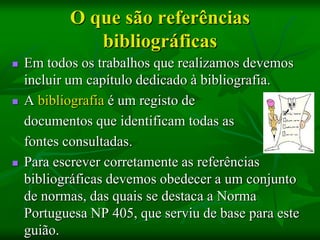 O que são referências
              bibliográficas
   Em todos os trabalhos que realizamos devemos
    incluir um capítulo dedicado à bibliografia.
   A bibliografia é um registo de
    documentos que identificam todas as
    fontes consultadas.
   Para escrever corretamente as referências
    bibliográficas devemos obedecer a um conjunto
    de normas, das quais se destaca a Norma
    Portuguesa NP 405, que serviu de base para este
    guião.
 