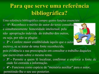 Para que serve uma referência
            bibliográfica?
Uma referência bibliográfica cumpre quatro funções essenciais:
 1ª- Reconhece o mérito do autor do texto consultado,
e simultaneamente honestidade intelectual, pela
não apropriação indevida do trabalho dos outros,
ou seja, por não se plagiar.
 2ª - Confere maior credibilidade àquilo que o autor

escreve, se se tratar de uma fonte reconhecida,
pois evidência a sua preocupação em consultar o trabalho daqueles
que escreveram sobre o mesmo tema.
 3ª - Permite a quem lê localizar, confirmar e explorar a fonte de
   onde foi extraída a informação.
 4ª - Funciona como espécie de "memória auxiliar" para o autor,

 permitindo-lhe o seu uso posterior.
 