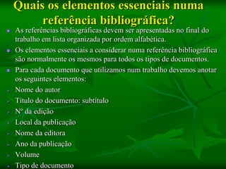 Quais os elementos essenciais numa
         referência bibliográfica?
   As referências bibliográficas devem ser apresentadas no final do
    trabalho em lista organizada por ordem alfabética.
   Os elementos essenciais a considerar numa referência bibliográfica
    são normalmente os mesmos para todos os tipos de documentos.
   Para cada documento que utilizamos num trabalho devemos anotar
    os seguintes elementos:
   Nome do autor
   Título do documento: subtítulo
   Nº da edição
   Local da publicação
   Nome da editora
   Ano da publicação
   Volume
   Tipo de documento
 