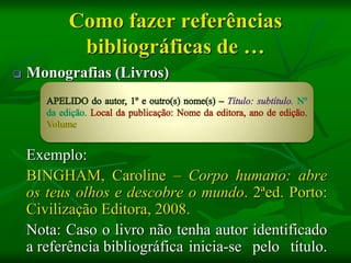 Como fazer referências
           bibliográficas de …
   Monografias (Livros)




    Exemplo:
    BINGHAM, Caroline – Corpo humano: abre
    os teus olhos e descobre o mundo. 2ªed. Porto:
    Civilização Editora, 2008.
    Nota: Caso o livro não tenha autor identificado
    a referência bibliográfica inicia-se pelo título.
 