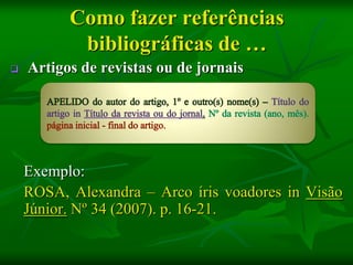 Como fazer referências
           bibliográficas de …
   Artigos de revistas ou de jornais




    Exemplo:
    ROSA, Alexandra – Arco íris voadores in Visão
    Júnior. Nº 34 (2007). p. 16-21.
 