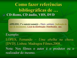 Como fazer referências
          bibliográficas de …
   CD-Roms, CD áudio, VHS, DVD




    Exemplo:
    LOPES, Fernando – Uma abelha na chuva.
    [DVD]. Lisboa: Madragoa Filmes,2008.
    Nota: Nos filmes o autor é o produtor ou o
    realizador do mesmo.
 