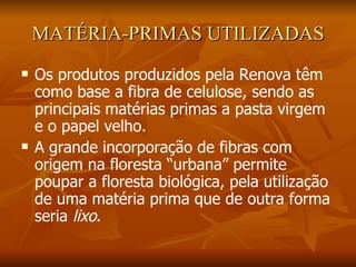 MATÉRIA-PRIMAS UTILIZADAS Os produtos produzidos pela Renova têm como base a fibra de celulose, sendo as principais matérias primas a pasta virgem e o papel velho. A grande incorporação de fibras com origem na floresta “urbana” permite poupar a floresta biológica, pela utilização de uma matéria prima que de outra forma seria  lixo . 