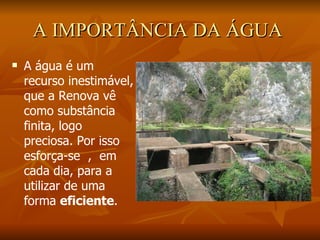 A IMPORTÂNCIA DA ÁGUA   A água é um recurso inestimável, que a Renova vê como substância finita, logo preciosa. Por isso  esforça-se  ,  em cada dia, para a utilizar de uma forma  eficiente . 