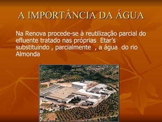 A IMPORTÂNCIA DA ÁGUA Na Renova procede-se à reutilização parcial do efluente tratado nas próprias  Etar’s  substituindo , parcialmente  , a água  do rio Almonda 