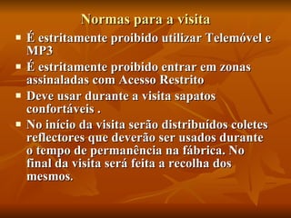 Normas para a visita É estritamente proibido utilizar Telemóvel e MP3 É estritamente proibido entrar em zonas assinaladas com Acesso Restrito Deve usar durante a visita sapatos confortáveis . No início da visita serão distribuídos coletes reflectores que deverão ser usados durante o tempo de permanência na fábrica. No final da visita será feita a recolha dos mesmos . 