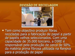 DIVISÃO DE RECICLAGEM   Tem como objectivo produzir fibras recicladas para a fabricação de papel a partir de papéis velhos seleccionados. Com uma capacidade de 35.000 ton/ano, a DIRE é responsável pela produção de cerca de 50% da matéria prima fibrosa utilizada na Renova para a produção de papel  