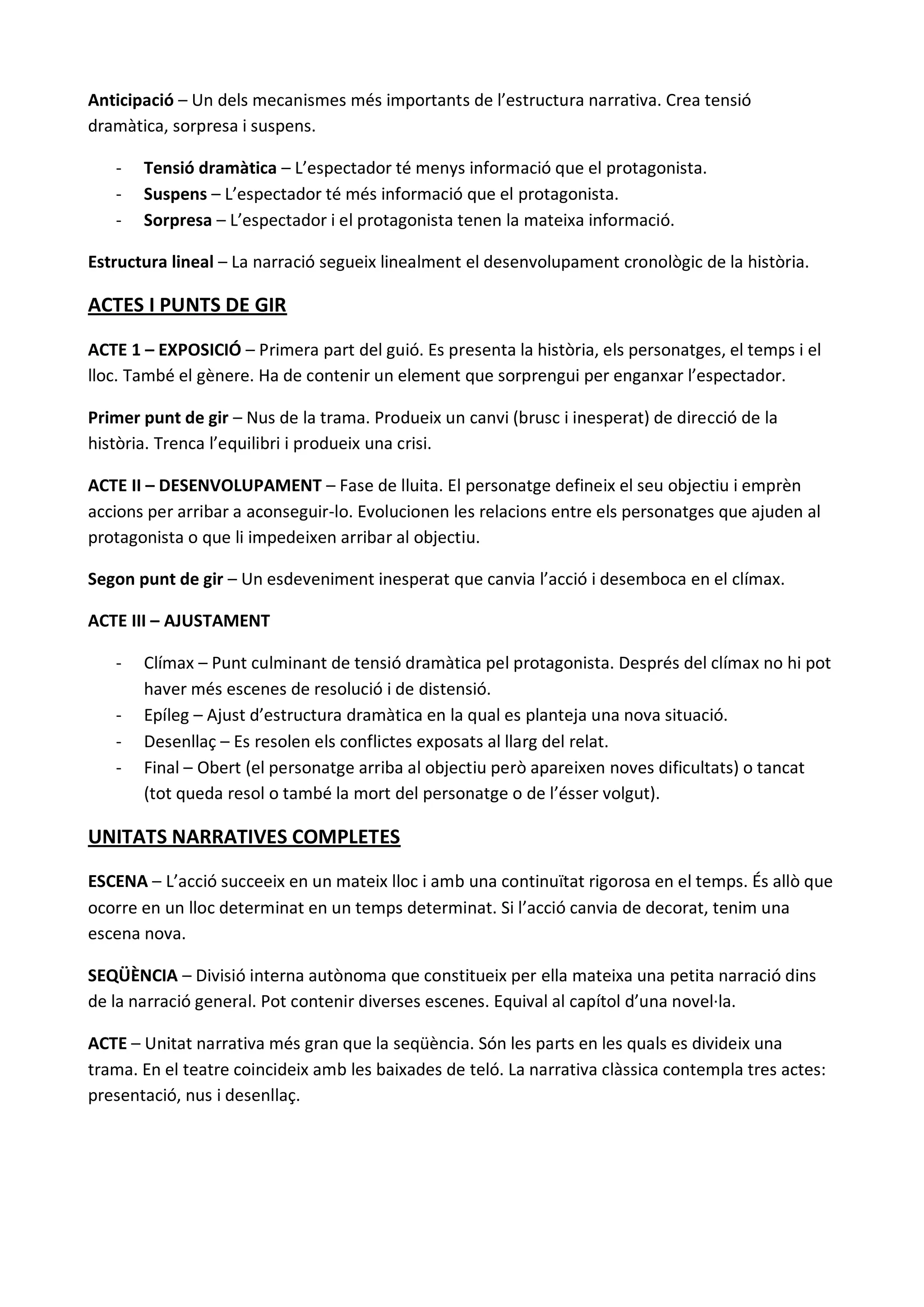 Anticipació – Un dels mecanismes més importants de l’estructura narrativa. Crea tensió
dramàtica, sorpresa i suspens.

   -   Tensió dramàtica – L’espectador té menys informació que el protagonista.
   -   Suspens – L’espectador té més informació que el protagonista.
   -   Sorpresa – L’espectador i el protagonista tenen la mateixa informació.

Estructura lineal – La narració segueix linealment el desenvolupament cronològic de la història.

ACTES I PUNTS DE GIR

ACTE 1 – EXPOSICIÓ – Primera part del guió. Es presenta la història, els personatges, el temps i el
lloc. També el gènere. Ha de contenir un element que sorprengui per enganxar l’espectador.

Primer punt de gir – Nus de la trama. Produeix un canvi (brusc i inesperat) de direcció de la
història. Trenca l’equilibri i produeix una crisi.

ACTE II – DESENVOLUPAMENT – Fase de lluita. El personatge defineix el seu objectiu i emprèn
accions per arribar a aconseguir-lo. Evolucionen les relacions entre els personatges que ajuden al
protagonista o que li impedeixen arribar al objectiu.

Segon punt de gir – Un esdeveniment inesperat que canvia l’acció i desemboca en el clímax.

ACTE III – AJUSTAMENT

   -   Clímax – Punt culminant de tensió dramàtica pel protagonista. Després del clímax no hi pot
       haver més escenes de resolució i de distensió.
   -   Epíleg – Ajust d’estructura dramàtica en la qual es planteja una nova situació.
   -   Desenllaç – Es resolen els conflictes exposats al llarg del relat.
   -   Final – Obert (el personatge arriba al objectiu però apareixen noves dificultats) o tancat
       (tot queda resol o també la mort del personatge o de l’ésser volgut).

UNITATS NARRATIVES COMPLETES

ESCENA – L’acció succeeix en un mateix lloc i amb una continuïtat rigorosa en el temps. És allò que
ocorre en un lloc determinat en un temps determinat. Si l’acció canvia de decorat, tenim una
escena nova.

SEQÜÈNCIA – Divisió interna autònoma que constitueix per ella mateixa una petita narració dins
de la narració general. Pot contenir diverses escenes. Equival al capítol d’una novel·la.

ACTE – Unitat narrativa més gran que la seqüència. Són les parts en les quals es divideix una
trama. En el teatre coincideix amb les baixades de teló. La narrativa clàssica contempla tres actes:
presentació, nus i desenllaç.
 