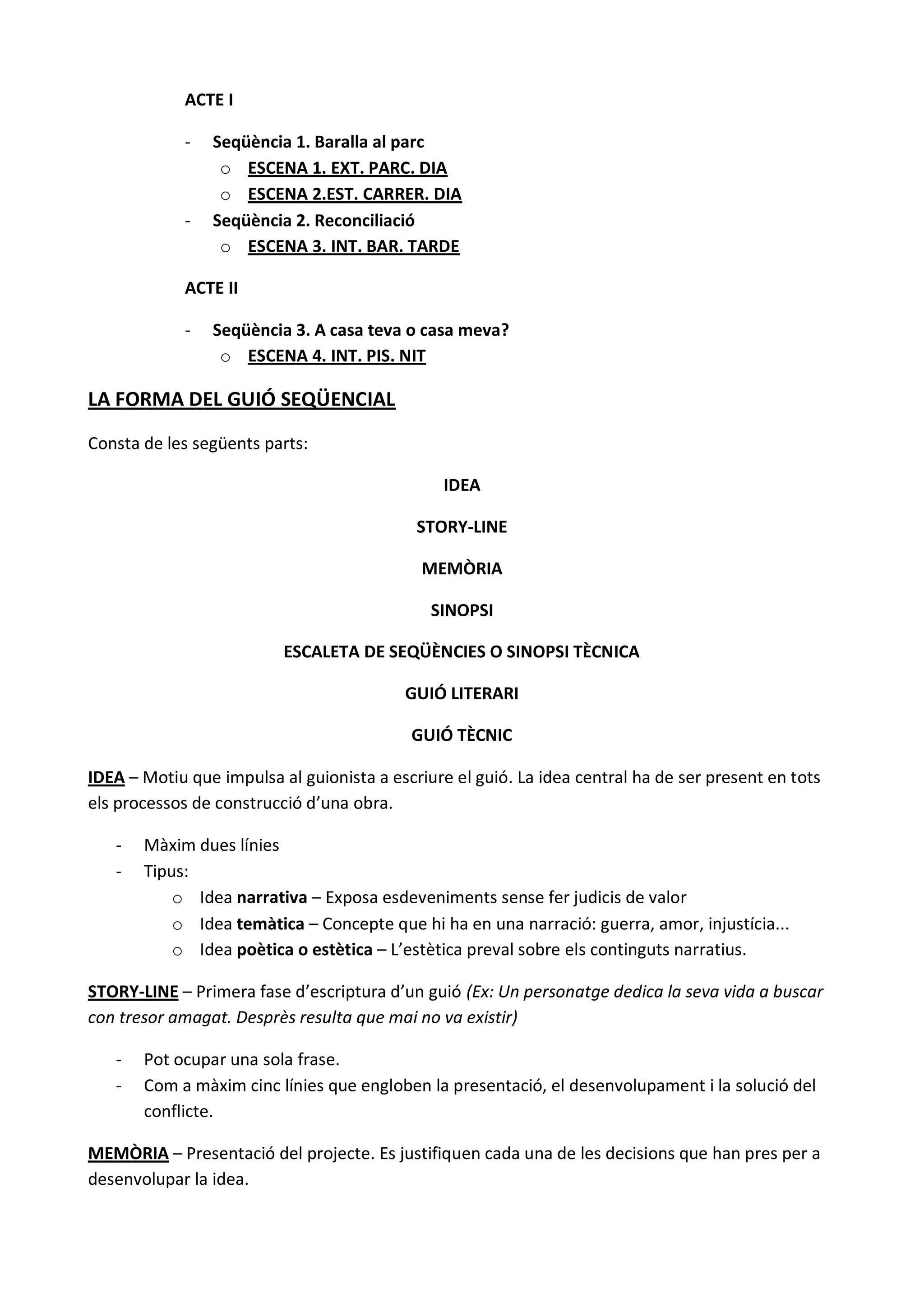 ACTE I

             -   Seqüència 1. Baralla al parc
                  o ESCENA 1. EXT. PARC. DIA
                  o ESCENA 2.EST. CARRER. DIA
             -   Seqüència 2. Reconciliació
                  o ESCENA 3. INT. BAR. TARDE

             ACTE II

             -   Seqüència 3. A casa teva o casa meva?
                  o ESCENA 4. INT. PIS. NIT

LA FORMA DEL GUIÓ SEQÜENCIAL

Consta de les següents parts:

                                                IDEA

                                            STORY-LINE

                                             MEMÒRIA

                                              SINOPSI

                          ESCALETA DE SEQÜÈNCIES O SINOPSI TÈCNICA

                                          GUIÓ LITERARI

                                           GUIÓ TÈCNIC

IDEA – Motiu que impulsa al guionista a escriure el guió. La idea central ha de ser present en tots
els processos de construcció d’una obra.

   -   Màxim dues línies
   -   Tipus:
           o Idea narrativa – Exposa esdeveniments sense fer judicis de valor
           o Idea temàtica – Concepte que hi ha en una narració: guerra, amor, injustícia...
           o Idea poètica o estètica – L’estètica preval sobre els continguts narratius.

STORY-LINE – Primera fase d’escriptura d’un guió (Ex: Un personatge dedica la seva vida a buscar
con tresor amagat. Desprès resulta que mai no va existir)

   -   Pot ocupar una sola frase.
   -   Com a màxim cinc línies que engloben la presentació, el desenvolupament i la solució del
       conflicte.

MEMÒRIA – Presentació del projecte. Es justifiquen cada una de les decisions que han pres per a
desenvolupar la idea.
 