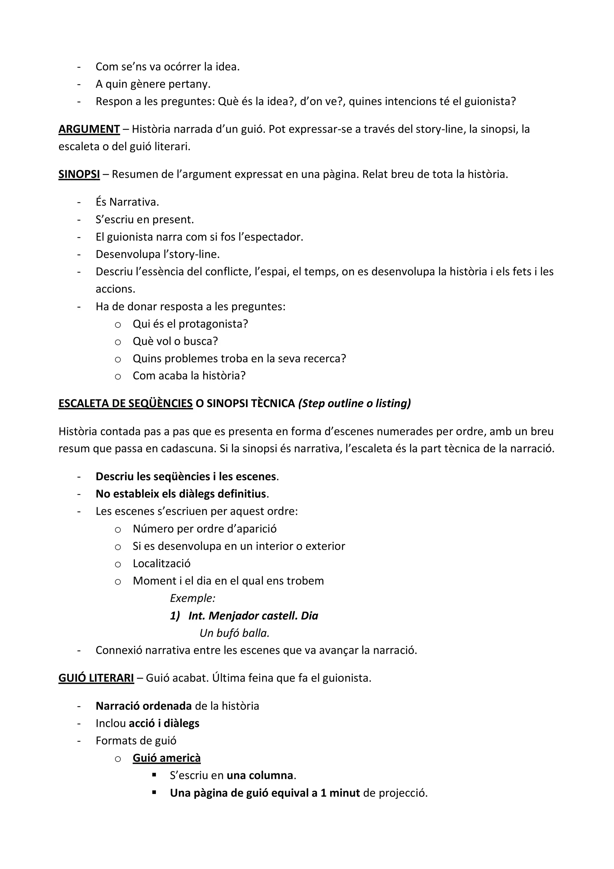 -   Com se’ns va ocórrer la idea.
   -   A quin gènere pertany.
   -   Respon a les preguntes: Què és la idea?, d’on ve?, quines intencions té el guionista?

ARGUMENT – Història narrada d’un guió. Pot expressar-se a través del story-line, la sinopsi, la
escaleta o del guió literari.

SINOPSI – Resumen de l’argument expressat en una pàgina. Relat breu de tota la història.

   -   És Narrativa.
   -   S’escriu en present.
   -   El guionista narra com si fos l’espectador.
   -   Desenvolupa l’story-line.
   -   Descriu l’essència del conflicte, l’espai, el temps, on es desenvolupa la història i els fets i les
       accions.
   -   Ha de donar resposta a les preguntes:
           o Qui és el protagonista?
           o Què vol o busca?
           o Quins problemes troba en la seva recerca?
           o Com acaba la història?

ESCALETA DE SEQÜÈNCIES O SINOPSI TÈCNICA (Step outline o listing)

Història contada pas a pas que es presenta en forma d’escenes numerades per ordre, amb un breu
resum que passa en cadascuna. Si la sinopsi és narrativa, l’escaleta és la part tècnica de la narració.

   -   Descriu les seqüències i les escenes.
   -   No estableix els diàlegs definitius.
   -   Les escenes s’escriuen per aquest ordre:
           o Número per ordre d’aparició
           o Si es desenvolupa en un interior o exterior
           o Localització
           o Moment i el dia en el qual ens trobem
                      Exemple:
                      1) Int. Menjador castell. Dia
                            Un bufó balla.
   -   Connexió narrativa entre les escenes que va avançar la narració.

GUIÓ LITERARI – Guió acabat. Última feina que fa el guionista.

   -   Narració ordenada de la història
   -   Inclou acció i diàlegs
   -   Formats de guió
           o Guió americà
                   S’escriu en una columna.
                   Una pàgina de guió equival a 1 minut de projecció.
 
