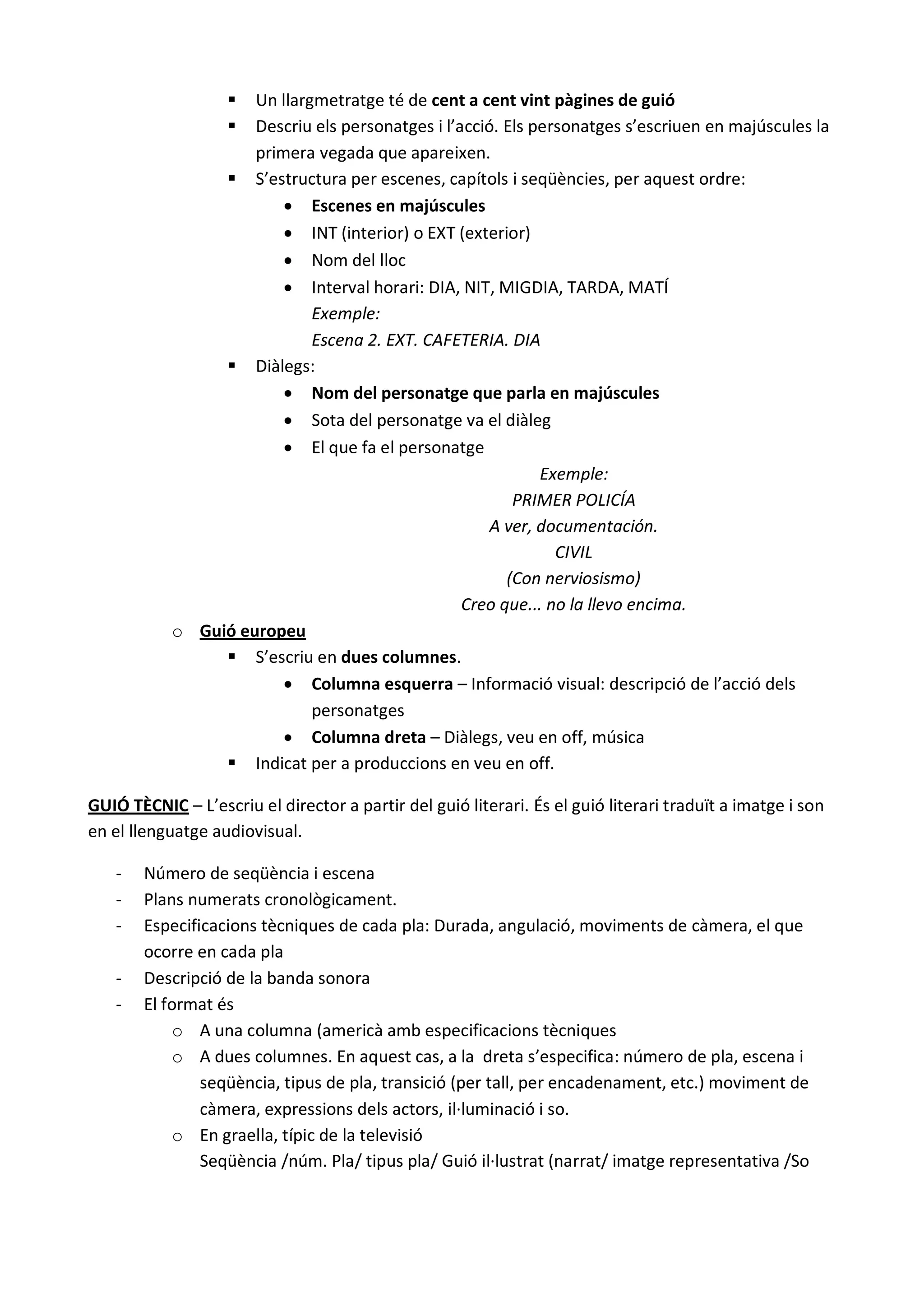 Un llargmetratge té de cent a cent vint pàgines de guió
                   Descriu els personatges i l’acció. Els personatges s’escriuen en majúscules la
                    primera vegada que apareixen.
                 S’estructura per escenes, capítols i seqüències, per aquest ordre:
                         Escenes en majúscules
                         INT (interior) o EXT (exterior)
                         Nom del lloc
                         Interval horari: DIA, NIT, MIGDIA, TARDA, MATÍ
                            Exemple:
                            Escena 2. EXT. CAFETERIA. DIA
                 Diàlegs:
                         Nom del personatge que parla en majúscules
                         Sota del personatge va el diàleg
                         El que fa el personatge
                                                            Exemple:
                                                        PRIMER POLICÍA
                                                     A ver, documentación.
                                                              CIVIL
                                                       (Con nerviosismo)
                                                 Creo que... no la llevo encima.
           o Guió europeu
                 S’escriu en dues columnes.
                         Columna esquerra – Informació visual: descripció de l’acció dels
                            personatges
                         Columna dreta – Diàlegs, veu en off, música
                 Indicat per a produccions en veu en off.

GUIÓ TÈCNIC – L’escriu el director a partir del guió literari. És el guió literari traduït a imatge i son
en el llenguatge audiovisual.

   -   Número de seqüència i escena
   -   Plans numerats cronològicament.
   -   Especificacions tècniques de cada pla: Durada, angulació, moviments de càmera, el que
       ocorre en cada pla
   -   Descripció de la banda sonora
   -   El format és
            o A una columna (americà amb especificacions tècniques
            o A dues columnes. En aquest cas, a la dreta s’especifica: número de pla, escena i
               seqüència, tipus de pla, transició (per tall, per encadenament, etc.) moviment de
               càmera, expressions dels actors, il·luminació i so.
            o En graella, típic de la televisió
               Seqüència /núm. Pla/ tipus pla/ Guió il·lustrat (narrat/ imatge representativa /So
 