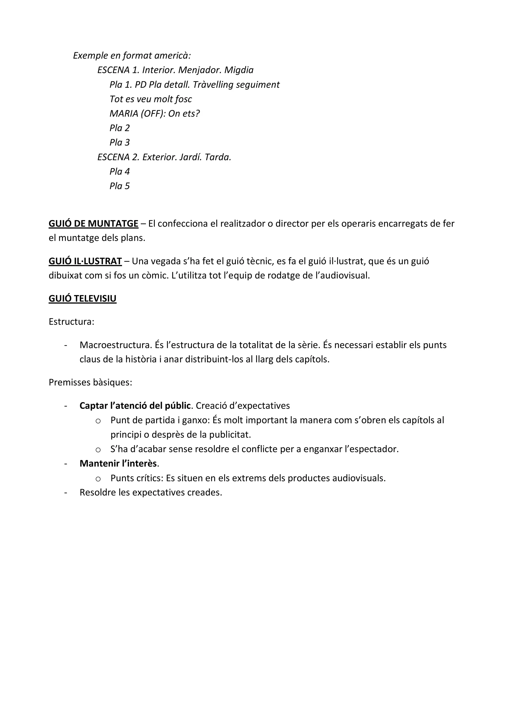 Exemple en format americà:
           ESCENA 1. Interior. Menjador. Migdia
               Pla 1. PD Pla detall. Tràvelling seguiment
               Tot es veu molt fosc
               MARIA (OFF): On ets?
               Pla 2
               Pla 3
           ESCENA 2. Exterior. Jardí. Tarda.
               Pla 4
               Pla 5


GUIÓ DE MUNTATGE – El confecciona el realitzador o director per els operaris encarregats de fer
el muntatge dels plans.

GUIÓ IL·LUSTRAT – Una vegada s’ha fet el guió tècnic, es fa el guió il·lustrat, que és un guió
dibuixat com si fos un còmic. L’utilitza tot l’equip de rodatge de l’audiovisual.

GUIÓ TELEVISIU

Estructura:

   -    Macroestructura. És l’estructura de la totalitat de la sèrie. És necessari establir els punts
        claus de la història i anar distribuint-los al llarg dels capítols.

Premisses bàsiques:

   -    Captar l’atenció del públic. Creació d’expectatives
           o Punt de partida i ganxo: És molt important la manera com s’obren els capítols al
               principi o desprès de la publicitat.
           o S’ha d’acabar sense resoldre el conflicte per a enganxar l’espectador.
   -    Mantenir l’interès.
           o Punts crítics: Es situen en els extrems dels productes audiovisuals.
   -    Resoldre les expectatives creades.
 