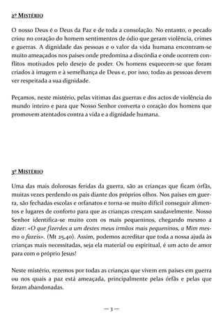— 3 —
2º MISTÉRIO
O nosso Deus é o Deus da Paz e de toda a consolação. No entanto, o pecado
criou no coração do homem sentimentos de ódio que geram violência, crimes
e guerras. A dignidade das pessoas e o valor da vida humana encontram-se
muito ameaçados nos países onde predomina a discórdia e onde ocorrem con-
flitos motivados pelo desejo de poder. Os homens esquecem-se que foram
criados à imagem e à semelhança de Deus e, por isso, todas as pessoas devem
ver respeitada a sua dignidade.
Peçamos, neste mistério, pelas vítimas das guerras e dos actos de violência do
mundo inteiro e para que Nosso Senhor converta o coração dos homens que
promovem atentados contra a vida e a dignidade humana.
3º MISTÉRIO
Uma das mais dolorosas feridas da guerra, são as crianças que ficam órfãs,
muitas vezes perdendo os pais diante dos próprios olhos. Nos países em guer-
ra, são fechadas escolas e orfanatos e torna-se muito difícil conseguir alimen-
tos e lugares de conforto para que as crianças cresçam saudavelmente. Nosso
Senhor identifica-se muito com os mais pequeninos, chegando mesmo a
dizer: «O que fizerdes a um destes meus irmãos mais pequeninos, a Mim mes-
mo o fazeis». (Mt 25,40). Assim, podemos acreditar que toda a nossa ajuda às
crianças mais necessitadas, seja ela material ou espiritual, é um acto de amor
para com o próprio Jesus!
Neste mistério, rezemos por todas as crianças que vivem em países em guerra
ou nos quais a paz está ameaçada, principalmente pelas órfãs e pelas que
foram abandonadas.
 