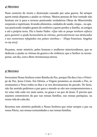 — 4 —
4º MISTÉRIO
Num contexto de morte e destruição causado por uma guerra, há sempre
quem esteja disposto a ajudar as vítimas. Muitas pessoas de boa vontade não
hesitam em ir para o terreno praticando verdadeiras Obras de Misericórdia
corporais e espirituais, levando alimentos, cuidados de saúde, roupa… ou ape-
nas praticando simples gestos de conforto a quem perdeu a família, os amigos
e até a própria terra. Diz o Santo Padre: «Que não se poupe nenhum esforço
para garantir a ajuda humanitária às vítimas, particularmente aos deslocados
e aos numerosos refugiados nos países vizinhos.» - (Papa Francisco, Angelus
01-09-2013)
Peçamos, neste mistério, pelos homens e mulheres misericordiosos, que se
dedicam a ajudar as vítimas da guerra e da violência; que o Senhor os recom-
pense, um dia, com a Bem-Aventurança eterna.
5º MISTÉRIO
Invocamos Nossa Senhora como Rainha da Paz, porque Ela deu à luz o Prínci-
pe da Paz, Jesus Cristo. Em Fátima, a Virgem prometeu ao mundo a Paz, se
rezássemos o Terço todos os dias e se nos desviássemos do pecado. De facto,
não faz sentido pedirmos a paz para o mundo se não nos comprometermos a
ter uma vida cada vez mais santa, na graça e na paz de Jesus. É preciso que
sejamos construtores da paz nas nossas famílias, nas nossas paróquias, na
nossa vida de cada dia.
Rezemos este mistério pedindo a Nossa Senhora que reine sempre a paz na
nossa Pátria, nas nossas comunidades e nas nossas famílias.
 