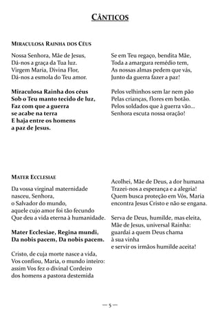 — 5 —
MIRACULOSA RAINHA DOS CÉUS
Nossa Senhora, Mãe de Jesus,
Dá-nos a graça da Tua luz.
Virgem Maria, Divina Flor,
Dá-nos a esmola do Teu amor.
Miraculosa Rainha dos céus
Sob o Teu manto tecido de luz,
Faz com que a guerra
se acabe na terra
E haja entre os homens
a paz de Jesus.
Se em Teu regaço, bendita Mãe,
Toda a amargura remédio tem,
As nossas almas pedem que vás,
Junto da guerra fazer a paz!
Pelos velhinhos sem lar nem pão
Pelas crianças, flores em botão.
Pelos soldados que à guerra vão...
Senhora escuta nossa oração!
CÂNTICOS
MATER ECCLESIAE
Da vossa virginal maternidade
nasceu, Senhora,
o Salvador do mundo,
aquele cujo amor foi tão fecundo
Que deu a vida eterna à humanidade.
Mater Ecclesiae, Regina mundi,
Da nobis pacem, Da nobis pacem.
Cristo, de cuja morte nasce a vida,
Vos confiou, Maria, o mundo inteiro:
assim Vos fez o divinal Cordeiro
dos homens a pastora destemida
Acolhei, Mãe de Deus, a dor humana
Trazei-nos a esperança e a alegria!
Quem busca proteção em Vós, Maria
encontra Jesus Cristo e não se engana.
Serva de Deus, humilde, mas eleita,
Mãe de Jesus, universal Rainha:
guardai a quem Deus chama
à sua vinha
e servir os irmãos humilde aceita!
 