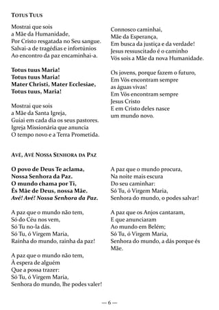 — 6 —
AVÉ, AVÉ NOSSA SENHORA DA PAZ
O povo de Deus Te aclama,
Nossa Senhora da Paz.
O mundo chama por Ti,
És Mãe de Deus, nossa Mãe.
Avé! Avé! Nossa Senhora da Paz.
A paz que o mundo não tem,
Só do Céu nos vem,
Só Tu no-la dás.
Só Tu, ó Virgem Maria,
Rainha do mundo, rainha da paz!
A paz que o mundo não tem,
À espera de alguém
Que a possa trazer:
Só Tu, ó Virgem Maria,
Senhora do mundo, lhe podes valer!
A paz que o mundo procura,
Na noite mais escura
Do seu caminhar:
Só Tu, ó Virgem Maria,
Senhora do mundo, o podes salvar!
A paz que os Anjos cantaram,
E que anunciaram
Ao mundo em Belém;
Só Tu, ó Virgem Maria,
Senhora do mundo, a dás porque és
Mãe.
TOTUS TUUS
Mostrai que sois
a Mãe da Humanidade,
Por Cristo resgatada no Seu sangue.
Salvai-a de tragédias e infortúnios
Ao encontro da paz encaminhai-a.
Totus tuus Maria!
Totus tuus Maria!
Mater Christi, Mater Ecclesiae,
Totus tuus, Maria!
Mostrai que sois
a Mãe da Santa Igreja,
Guiai em cada dia os seus pastores.
Igreja Missionária que anuncia
O tempo novo e a Terra Prometida.
Connosco caminhai,
Mãe da Esperança,
Em busca da justiça e da verdade!
Jesus ressuscitado é o caminho
Vós sois a Mãe da nova Humanidade.
Os jovens, porque fazem o futuro,
Em Vós encontram sempre
as águas vivas!
Em Vós encontram sempre
Jesus Cristo
E em Cristo deles nasce
um mundo novo.
 