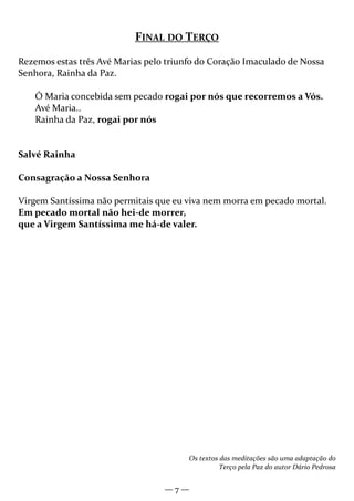— 7 —
FINAL DO TERÇO
Rezemos estas três Avé Marias pelo triunfo do Coração Imaculado de Nossa
Senhora, Rainha da Paz.
Ó Maria concebida sem pecado rogai por nós que recorremos a Vós.
Avé Maria..
Rainha da Paz, rogai por nós
Salvé Rainha
Consagração a Nossa Senhora
Virgem Santíssima não permitais que eu viva nem morra em pecado mortal.
Em pecado mortal não hei-de morrer,
que a Virgem Santíssima me há-de valer.
Os textos das meditações são uma adaptação do
Terço pela Paz do autor Dário Pedrosa
 