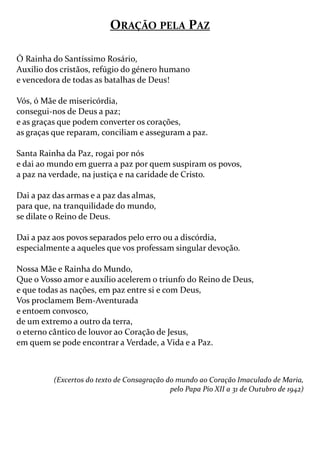 — 8 —
ORAÇÃO PELA PAZ
Ó Rainha do Santíssimo Rosário,
Auxilio dos cristãos, refúgio do género humano
e vencedora de todas as batalhas de Deus!
Vós, ó Mãe de misericórdia,
consegui-nos de Deus a paz;
e as graças que podem converter os corações,
as graças que reparam, conciliam e asseguram a paz.
Santa Rainha da Paz, rogai por nós
e dai ao mundo em guerra a paz por quem suspiram os povos,
a paz na verdade, na justiça e na caridade de Cristo.
Dai a paz das armas e a paz das almas,
para que, na tranquilidade do mundo,
se dilate o Reino de Deus.
Dai a paz aos povos separados pelo erro ou a discórdia,
especialmente a aqueles que vos professam singular devoção.
Nossa Mãe e Rainha do Mundo,
Que o Vosso amor e auxílio acelerem o triunfo do Reino de Deus,
e que todas as nações, em paz entre si e com Deus,
Vos proclamem Bem-Aventurada
e entoem convosco,
de um extremo a outro da terra,
o eterno cântico de louvor ao Coração de Jesus,
em quem se pode encontrar a Verdade, a Vida e a Paz.
(Excertos do texto de Consagração do mundo ao Coração Imaculado de Maria,
pelo Papa Pio XII a 31 de Outubro de 1942)
 