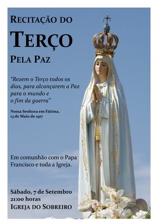 — —
RECITAÇÃO DO
TERÇO
PELA PAZ
“Rezem o Terço todos os
dias, para alcançarem a Paz
para o mundo e
o fim da guerra”
Nossa Senhora em Fátima,
13 de Maio de 1917
Em comunhão com o Papa
Francisco e toda a Igreja.
Sábado, 7 de Setembro
21:00 horas
IGREJA DO SOBREIRO
 