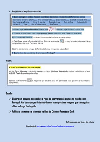  Responde às seguintes questões :




NOTA:




Tarefa:

    Elabora um pequeno texto sobre o risco de ocorrência de sismos no mundo e em
     Portugal. Não te esqueças de ilustrá-lo com as respectivas imagens que conseguiste
     obter ao longo deste guião.

    Publica o teu texto e o teu mapa no Blog do Clube de Protecção Civil.


                                                                                      As Professoras: Ana Tiago e Ana Feiteira

                     Guião adaptado de: http://www.geo-red.org/recursos/populacao-e-riscos-naturais
 