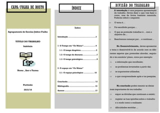DIVISÃO DO TRABALHO
Agrupamento de Escolas Júdice Fialho
TITULO DO TRABALHO
Subtítulo
Nome , Ano e Turma
Portimão
2015/16
CAPA/FOLHA DE ROSTO ÍNDICE A introdução é uma pequena apresentação
do trabalho. Deves dizer o que vais fazer e
como, mas de forma bastante resumida.
Poderás referir o seguinte:
 O tema é…
 Foi escolhido porque…
 O que se pretende trabalhar é… com o
objetivo de…
 Resolvemos começar por… e continuar…
No Desenvolvimento, deves apresentar
o tema e desenvolvê-lo de acordo com os dife-
rentes aspetos que pretendes abordar, seguin-
do o teu sumário/ plano, como por exemplo:
 a informação que recolheste;
 os problemas levantados a partir daí;
 os argumentos utilizados;
 o que compreendeste após a tua pesquisa.
Na conclusão podes resumir as ideias
mais importantes do teu trabalho:
 expor as dúvidas que continuam a existir;
 registar as tuas opiniões sobre o trabalho
e o modo como o realizaste:
 dificuldades sentidas …
Índice
Introdução ……………………………...…….3
1- O Tempo em “Os Maias”……………....4
1.1- O tempo diegético.……………........5
1.2- O tempo do discurso.……………..….7
1.3- O tempo psicológico…………....……9
2- O espaço em “Os Maias”
2.1- O espaço psicológico …..…..…... 10
Conclusão……….…………………….…..... 13
Bibliografia …………………………...……. 15
Anexos ….……....................................17
 