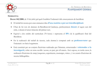EL TREBALL DE RECERCA
14/09/2011 Pag 2 de 22 Guio TR Classe.DOC
Curs 2011/12 Pedro Lorenzo
P
P
P
PLANTEJAMENT
LANTEJAMENT
LANTEJAMENT
LANTEJAMENT G
G
G
GENERAL
ENERAL
ENERAL
ENERAL
NORMATIVA:
Decret 142/2008, de 15 de juliol, pel qual s'estableix l'ordenació dels ensenyaments de batxillerat.
• El treball de recerca pot estar emmarcat dins d'una matèria o pot ser interdisciplinari.
• L'han de fer tots els alumnes de Batxillerat de Catalunya, preferentment durant el segon curs del
cicle, o durant el tercer trimestre del primer curs.
• Equival a dos crèdits del currículum (70 hores) i representa el 10% de la qualificació final del
Batxillerat.
• En la realització del treball de recerca, cada alumne/a comptarà amb un professor-tutor que
l'orientarà i en farà el seguiment.
• Està constituït per un conjunt d'activitats realitzades per l'alumnat, estructurades i orientades a la
investigació, sobre un tema escollit i acotat, en part, per ell mateix. Això suposa, en molts casos, la
realització d'activitats de camp (enquestes, experiments, muntatges, visites...) i no només d'activitats de
recerca bibliogràfica.
 