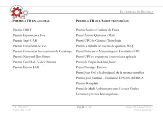 EL TREBALL DE RECERCA
14/09/2011 Pag 6 de 22 Guio TR Classe.DOC
Curs 2011/12 Pedro Lorenzo
PREMIS A TR EN GENERAL PREMIS A TR DE L'ÀMBIT TECNOLÒGIC
Premis CIRIT
Premis Exporecerca Jove
Premis Argó UAB
Premis Universitat de Vic.
Premis Universitat Internacional de Catalunya
Premio Nacional Don Bosco
Premis Camí Ral - Vallès Oriental
Premis Ramon Llull
Premis Societat Catalana de Física
Premi Antoni Quintana i Marí.
Premi UPC de Ciència i Tecnologia
Premis a treballs de recerca de química. SCQ
Premi Poincaré – Matemàtiques i Estadística UPC
Premi UPF en enginyeria i matemàtica aplicada
Premi de l’aiguaStockholm Junior
Premi Paisatge i Entorn
Premi Joan Oró a la divulgació de la recerca científica
Premis José Cantero - Fundación EPSON IBÉRICA
Premis Bonaplata
Premi de Medi Ambient per unes Escoles Verdes
Certamen Jóvenes Investigadores
 