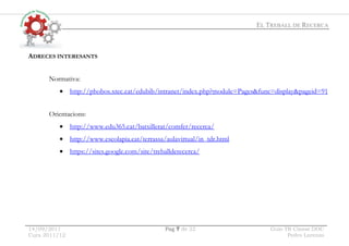 EL TREBALL DE RECERCA
14/09/2011 Pag 7 de 22 Guio TR Classe.DOC
Curs 2011/12 Pedro Lorenzo
ADRECES INTERESANTS
Normativa:
• http://phobos.xtec.cat/edubib/intranet/index.php?module=Pages&func=display&pageid=91
Orientacions:
• http://www.edu365.cat/batxillerat/comfer/recerca/
• http://www.escolapia.cat/terrassa/aulavirtual/in_tdr.html
• https://sites.google.com/site/treballderecerca/
 