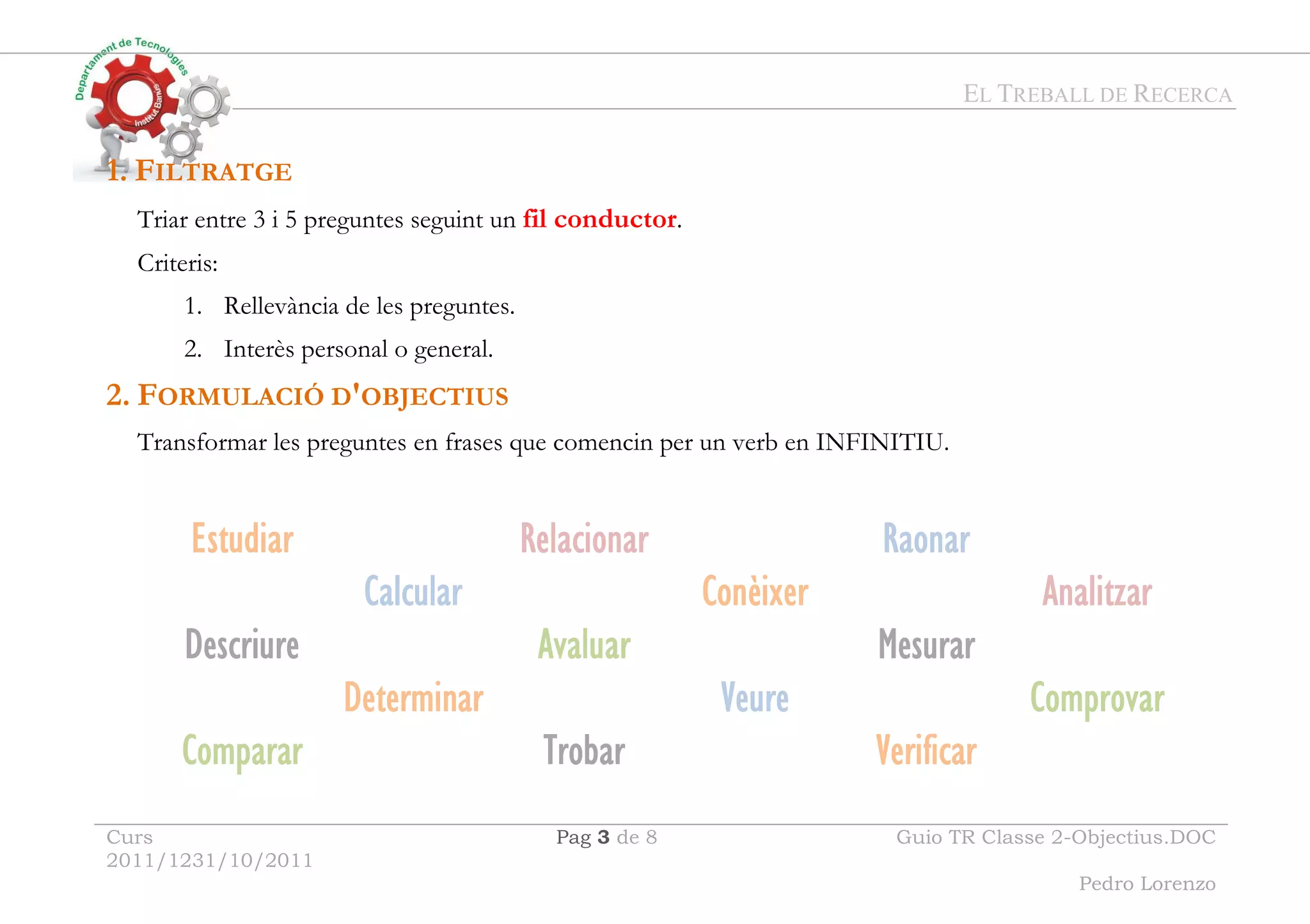 EL TREBALL DE RECERCA
Curs
2011/1231/10/2011
Pag 3 de 8 Guio TR Classe 2-Objectius.DOC
Pedro Lorenzo
1. FILTRATGE
Triar entre 3 i 5 preguntes seguint un fil conductor.
Criteris:
1. Rellevància de les preguntes.
2. Interès personal o general.
2. FORMULACIÓ D'OBJECTIUS
Transformar les preguntes en frases que comencin per un verb en INFINITIU.
Estudiar
Estudiar
Estudiar
Estudiar Re
Re
Re
Rellllac
ac
ac
aciiiiona
ona
ona
onar
r
r
r R
R
R
Rao
ao
ao
aon
n
n
nar
ar
ar
ar
Ca
Ca
Ca
Callllcular
cular
cular
cular Conèixer
Conèixer
Conèixer
Conèixer Analitza
Analitza
Analitza
Analitzar
r
r
r
Descr
Descr
Descr
Descriiiiure
ure
ure
ure A
A
A
Av
v
v
valu
alu
alu
alua
a
a
ar
r
r
r M
M
M
Mesu
esu
esu
esura
ra
ra
rar
r
r
r
D
D
D
De
e
e
etermina
termina
termina
terminar
r
r
r Veure
Veure
Veure
Veure C
C
C
Co
o
o
omprovar
mprovar
mprovar
mprovar
Compara
Compara
Compara
Comparar
r
r
r T
T
T
Tr
r
r
roba
oba
oba
obar
r
r
r Verific
Verific
Verific
Verificar
ar
ar
ar
 