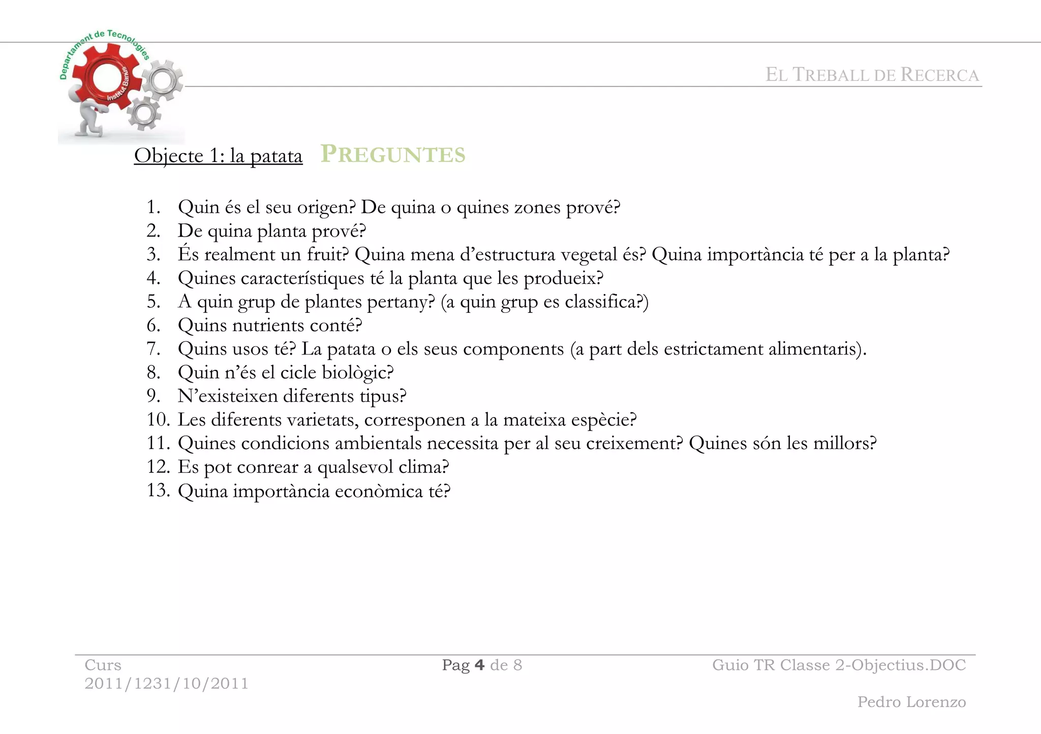 EL TREBALL DE RECERCA
Curs
2011/1231/10/2011
Pag 4 de 8 Guio TR Classe 2-Objectius.DOC
Pedro Lorenzo
Objecte 1: la patata PREGUNTES
1. Quin és el seu origen? De quina o quines zones prové?
2. De quina planta prové?
3. És realment un fruit? Quina mena d’estructura vegetal és? Quina importància té per a la planta?
4. Quines característiques té la planta que les produeix?
5. A quin grup de plantes pertany? (a quin grup es classifica?)
6. Quins nutrients conté?
7. Quins usos té? La patata o els seus components (a part dels estrictament alimentaris).
8. Quin n’és el cicle biològic?
9. N’existeixen diferents tipus?
10. Les diferents varietats, corresponen a la mateixa espècie?
11. Quines condicions ambientals necessita per al seu creixement? Quines són les millors?
12. Es pot conrear a qualsevol clima?
13. Quina importància econòmica té?
 