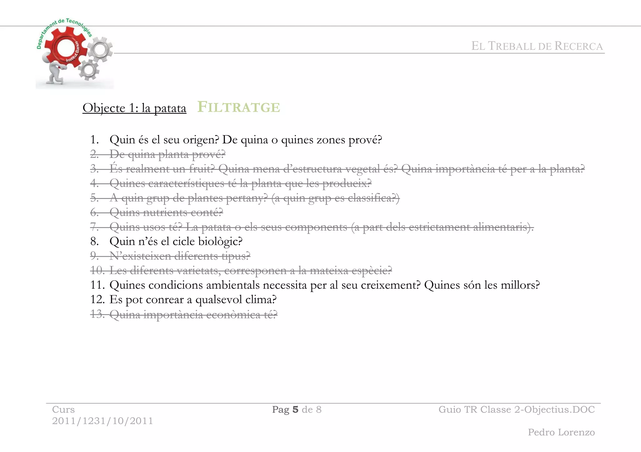 EL TREBALL DE RECERCA
Curs
2011/1231/10/2011
Pag 5 de 8 Guio TR Classe 2-Objectius.DOC
Pedro Lorenzo
Objecte 1: la patata FILTRATGE
1. Quin és el seu origen? De quina o quines zones prové?
2. De quina planta prové?
3. És realment un fruit? Quina mena d’estructura vegetal és? Quina importància té per a la planta?
4. Quines característiques té la planta que les produeix?
5. A quin grup de plantes pertany? (a quin grup es classifica?)
6. Quins nutrients conté?
7. Quins usos té? La patata o els seus components (a part dels estrictament alimentaris).
8. Quin n’és el cicle biològic?
9. N’existeixen diferents tipus?
10. Les diferents varietats, corresponen a la mateixa espècie?
11. Quines condicions ambientals necessita per al seu creixement? Quines són les millors?
12. Es pot conrear a qualsevol clima?
13. Quina importància econòmica té?
 