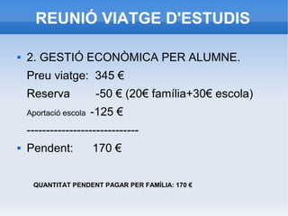 REUNIÓ VIATGE D'ESTUDIS
 2. GESTIÓ ECONÒMICA PER ALUMNE.
Preu viatge: 345 €
Reserva -50 € (20€ família+30€ escola)
Aportació escola -125 €
-----------------------------
 Pendent: 170 €
QUANTITAT PENDENT PAGAR PER FAMÍLIA: 170 €
 