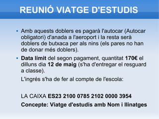 REUNIÓ VIATGE D'ESTUDIS
 Amb aquests doblers es pagarà l'autocar (Autocar
obligatori) d'anada a l'aeroport i la resta serà
doblers de butxaca per als nins (els pares no han
de donar més doblers).
 Data límit del segon pagament, quantitat 170€ el
dilluns dia 12 de maig (s'ha d'entregar el resguard
a classe).
L'ingrés s'ha de fer al compte de l'escola:
LA CAIXA ES23 2100 0785 2102 0000 3954
Concepte: Viatge d'estudis amb Nom i llinatges
 