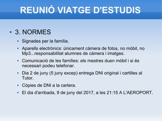 REUNIÓ VIATGE D'ESTUDIS
 3. NORMES
 Signades per la família.
 Aparells electrònics: únicament càmera de fotos, no mòbil, no
Mp3...responsabilitat alumnes de càmera i imatges.
 Comunicació de les famílies: els mestres duen mòbil i si és
necessari podeu telefonar.
 Dia 2 de juny (5 juny excep) entrega DNI original i cartilles al
Tutor.
 Còpies de DNI a la cartera.
 El dia d'arribada, 9 de juny del 2017, a les 21:15 A L'AEROPORT.
 