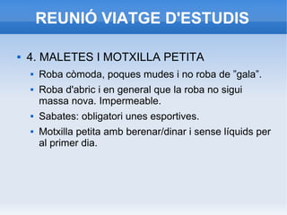 REUNIÓ VIATGE D'ESTUDIS
 4. MALETES I MOTXILLA PETITA
 Roba còmoda, poques mudes i no roba de ”gala”.
 Roba d'abric i en general que la roba no sigui
massa nova. Impermeable.
 Sabates: obligatori unes esportives.
 Motxilla petita amb berenar/dinar i sense líquids per
al primer dia.
 