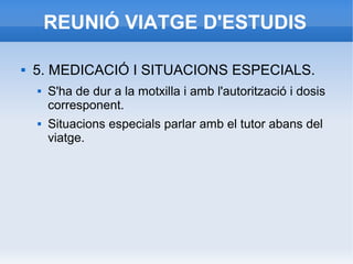 REUNIÓ VIATGE D'ESTUDIS
 5. MEDICACIÓ I SITUACIONS ESPECIALS.
 S'ha de dur a la motxilla i amb l'autorització i dosis
corresponent.
 Situacions especials parlar amb el tutor abans del
viatge.
 