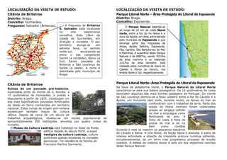 LOCALIZAÇÃO DA VISITA DE ESTUDO:                                      LOCALIZAÇÃO DA VISITA DE ESTUDO:
Citânia de Briteiros                                                  Parque Litoral Norte – Área Protegida do Litoral de Esposende
Distrito: Braga.                                                      Distrito: Braga.
Concelho: Guimarães.                                                  Concelho: Esposende.
Freguesia: Salvador (Briteiros).        A freguesia de Briteiros
                                                                             O Parque Natural estende-se
                                   S. Salvador está localizada
                                                                        ao longo de 16 km de costa litoral
                                   na        orla      setentrional
                                                                        norte, entre a foz do rio Neiva e a
                                   concelhia, dista 14km da
                                                                        zona da Apúlia, em área administrada
                                   cidade de Guimarães, em
                                                                        pelo município de Esposende e que
                                   direcção a noroeste. O seu
                                                                        abrange parte das freguesias de
                                   território     alonga-se     em
                                                                        Antas, Apúlia, Belinho, Esposende,
                                   estreita faixa, no sentido
                                                                        Fão, Gandra, São Bartolomeu do Mar
                                   norte-sul,        encaixando-se
                                                                        e Marinhas. A superfície deste Parque
                                   entre o das congéneres
                                                                        Natural é de 8887ha, sendo 7653ha
                                   Donim (a nordeste), Barco (a
                                                                        de área marinha e os restantes
                                   Sul)    Santa     Leocádia    de
                                                                        1237ha de área terrestre. Está
                                   Briteiros e São Lourenço de
                                                                        rodeada pelos concelhos de Viana do
                                   Sande (a oeste). A norte é
                                                                        Castelo e Póvoa do Varzim, nos
                                   delimitada pelo município de
                                                                        limites Norte e Sul, respectivamente.
                                   Braga.


Citânia de Briteiros                                                  Parque Litoral Norte–Área Protegida do Litoral de Esposende
                                                                      Na faixa da plataforma litoral, o Parque Natural do Litoral Norte
Ruínas de um povoado pré-histórico,
                                                                      caracteriza-se pela sua beleza paisagística. Os 16 quilómetros de costa
localizadas junto do monte de S. Romão, a
                                                                      escondem algumas das mais bonitas paisagens de Portugal. Do monte
15 quilómetros de Guimarães, e postas a
                                                                      de São Lourenço domina-se a faixa costeira entre a foz do Cávado e a
descoberto a partir de 1875, constituem um
                                                                      Apúlia, um horizonte raso onde, durante muito, as fainas do mar se
dos mais significativos povoados fortificados
                                                                                              confundiram com o trabalhar da terra. Parte dos
da Idade do Ferro conhecidos em território
                                                                                              areais do litoral minhoto foram colonizados
nacional. Estas ruínas de origem pré-romana
                                                                                              graças ao sargaço colhido
evidenciam também traços de cultura
                                                                                              no mar e empregue como
céltica. Depois de cerca de um século de
                                                                                              fertilizante do solo. A
trabalhos arqueológicos, revelou-se um núcleo populacional de
                                                                                              linha de costa é feita de
aproximadamente 200 habitações, envoltas por quatro cintas de
                                                                                              praias de mar e de rio
muralha.
                                                                                              bem       como     cordões
  O Museu da Cultura Castreja está instalado no Solar da Ponte,
                                                                      dunares e nela se inserem os pequenos estuários
                           edifício datado do século XVIII, a expor
                                                                      do Cávado e Neiva. A orla litoral, de feição baixa e arenosa, é palco de
                           vestígios da cultura castreja, cultura
                                                                      intensa actividade e objecto de crescente procura turística sofrendo,
                           autóctone apenas existente no noroeste
                                                                      simultaneamente, de um lento mas progressivo processo de erosão
                           peninsular. Foi residência da família de
                                                                      costeira. A defesa do sistema dunar é pois um dos objectivos centrais
                           Francisco Martins Sarmento.
                                                                      deste Parque Natural.
 