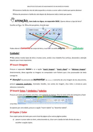 BIBLIOTECAS ESCOLARES DO AGRUPAMENTO DE MILHEIRÓS DE POIARES

    Pressiona o botão do rato do lado esquerdo e arrasta o cursor sobre o texto que queres destacar

    Deixa de pressionar o botão do rato depois de destacares todo o texto que queres.



ATENÇÃO,                    tens tudo na régua, no separador BASE. Queres alterar o tipo de letra?

Escolhe um     tipo de letra de que gostas, clicando aqui




Podes alterar o tamanho do corpo da letra, a sua cor ou estilo (negrito, itálico, sublinhado)

Cuidado!
Não utilizes muitos tipos de letra e muitas cores, senão o teu trabalho fica confuso, desviando a atenção
daquilo que é mais importante.

4º Inserir Imagens
Procura o separador INSERIR e aí a opção “Inserir Imagem”, “Inserir clipart” ou “Adicionar imagem”.
Anteriormente, deves aguardar as imagens no computador num ficheiro que o teu processador de texto
consiga ler.

 Atenção! Se precisares de aumentar                 ou   diminuir   o tamanho de uma imagem do teu documento,

procura pequenos quadrados, chamados handles, nos cantos da imagem, clica neles e arrasta-os para
alterares o tamanho.

5º Inserir listas / símbolos / tabelas
Procura um ícone para fazeres uma lista, com números ou marcas. Clica no ícone antes de começares a fazer




a tua lista.

Se optares por uma tabela, procura a opção “inserir tabela” ou “desenhar tabela”.

6º Copiar / Colar
Para copiar partes de texto para outro local da página e/ou outras páginas podes:
    a) passar o cursor sobre os itens, seleccionando-os, clicar com o botão do lado direito do rato, e
         escolher a opção copiar;
 