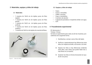 Identificación de fibras textiles mediante análisis pirognóstico
5
3 Materiales, equipos y útiles de trabajo
3.1 Materiales
•	 1 muestra de 10x10 cm de tejidos puros de fibra
vegetal.
•	 1 muestra de 10x10 cm de tejidos puros de fibra
animal.
•	 1 muestra de 10x10 cm de tejidos puros de fibra
artificial.
•	 1 muestra de 10x10 cm de tejidos puros de fibra
sintética.
•	 1 muestra de 10x10 cm de tejidos de mezcla de fibras.
3.2 Equipos y útiles de trabajo
•	 1 tijera.
•	 1 pinza o tenacillas.
•	 1 alfiler o punzón.
•	 1 lupa o cuentahílos.
•	 1 mechero de alcohol.
•	 1 cápsula de porcelana o recipiente similar con agua.
•	 1 EPI.
4 Procedimiento experimental
Nº alumnos/as: 1
Tiempo: 2 horas.
Se hará un experimento para cada una de las muestras, pro-
cediendo de la siguiente forma:
I. Deshilachar y extraer varios hilos del tejido.
II. Verificar si aparentemente hay diferencias entre
ellos con respecto al brillo, a la torsión o al color.
III. Separar los hilos si hay diferencias evidentes
entre ellos, esto indica que puede haber dos o
más fibras en la muestra.
IV. Sostener los hilos en forma horizontal con ayu-
da de una pinza.
Figura 2. Útiles de trabajo
 