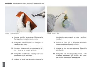 Programa Arce. Desarrollo didáctico integral en la práctica de la tecnología textil6
V. Acercar los hilos lentamente al borde de la
llama y observar su comportamiento.
VI. Comprobar si se enroscan, si se encogen o si
se alejan de la llama.
VII. Introducir el extremo de la muestra en la lla-
ma y observar su comportamiento.
VIII. Comprobar si se funde o si arde y si lo hace
lentamente o con dificultad.
IX. Analizar la llama que se produce durante la
combustión determinando su color y su lumi-
nosidad.
X. Analizar el humo que se desprende durante la
combustión determinando su color.
XI. Analizar el olor que se desprende durante la
combustión.
XII. Comprobar si el olor es a papel quemado, a pelo
quemado, a vinagre, a apio cocido, a cera fundi-
da, dulzón, aromático o desagradable.
Figura 3. Extracción del hilo Figura 4. Hilo en la llama
 