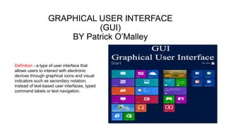 GRAPHICAL USER INTERFACE
(GUI)
BY Patrick O’Malley
Definition - a type of user interface that
allows users to interact with electronic
devices through graphical icons and visual
indicators such as secondary notation,
instead of text-based user interfaces, typed
command labels or text navigation.
 