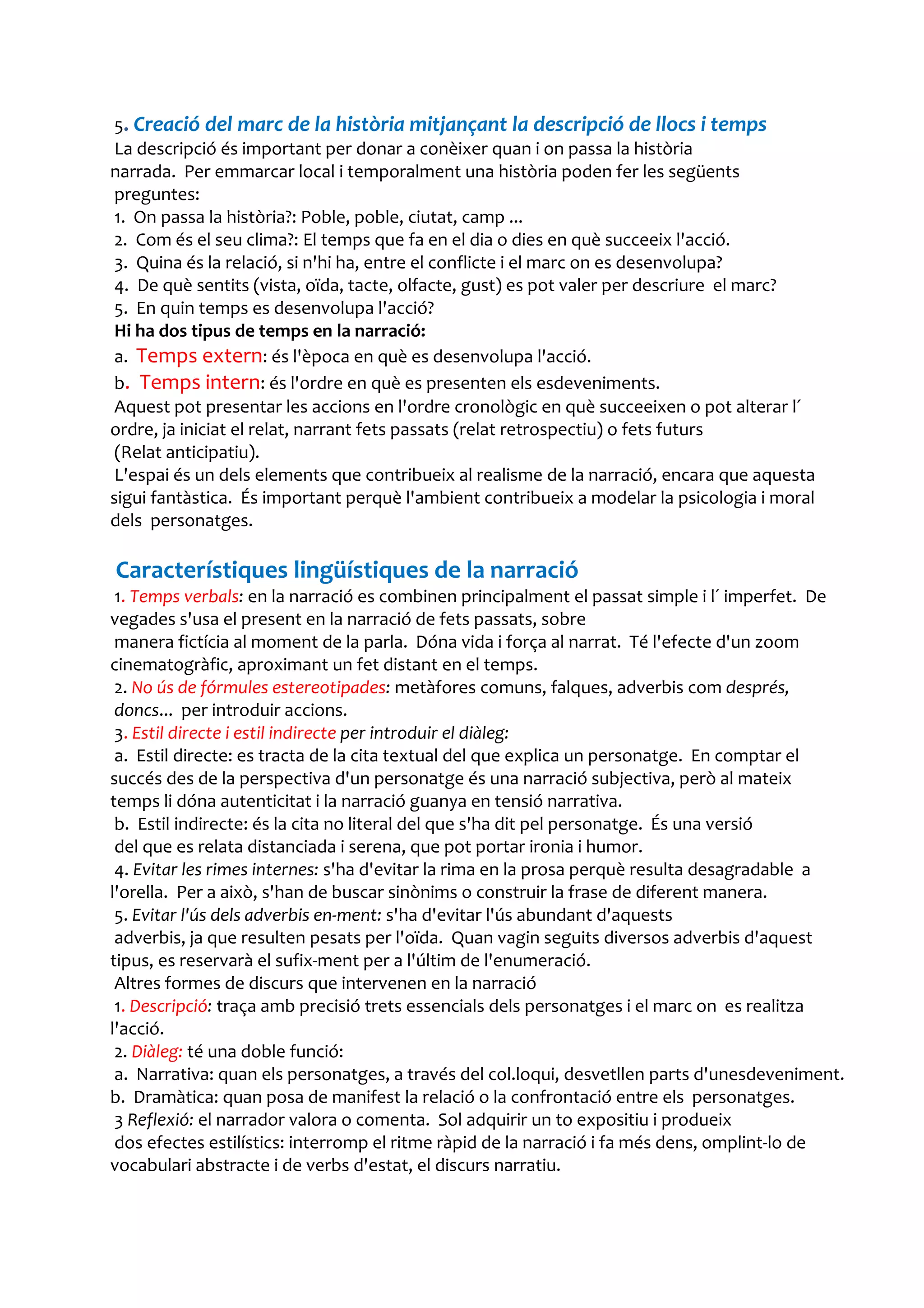 5. Creació del marc de la història mitjançant la descripció de llocs i temps
 La descripció és important per donar a conèixer quan i on passa la història
narrada. Per emmarcar local i temporalment una història poden fer les següents
 preguntes:
 1. On passa la història?: Poble, poble, ciutat, camp ...
 2. Com és el seu clima?: El temps que fa en el dia o dies en què succeeix l'acció.
 3. Quina és la relació, si n'hi ha, entre el conflicte i el marc on es desenvolupa?
 4. De què sentits (vista, oïda, tacte, olfacte, gust) es pot valer per descriure el marc?
 5. En quin temps es desenvolupa l'acció?
 Hi ha dos tipus de temps en la narració:
 a. Temps extern: és l'època en què es desenvolupa l'acció.
 b. Temps intern: és l'ordre en què es presenten els esdeveniments.
 Aquest pot presentar les accions en l'ordre cronològic en què succeeixen o pot alterar l´
ordre, ja iniciat el relat, narrant fets passats (relat retrospectiu) o fets futurs
 (Relat anticipatiu).
 L'espai és un dels elements que contribueix al realisme de la narració, encara que aquesta
sigui fantàstica. És important perquè l'ambient contribueix a modelar la psicologia i moral
dels personatges.

Característiques lingüístiques de la narració
 1. Temps verbals: en la narració es combinen principalment el passat simple i l´ imperfet. De
vegades s'usa el present en la narració de fets passats, sobre
 manera fictícia al moment de la parla. Dóna vida i força al narrat. Té l'efecte d'un zoom
cinematogràfic, aproximant un fet distant en el temps.
 2. No ús de fórmules estereotipades: metàfores comuns, falques, adverbis com després,
 doncs... per introduir accions.
 3. Estil directe i estil indirecte per introduir el diàleg:
 a. Estil directe: es tracta de la cita textual del que explica un personatge. En comptar el
succés des de la perspectiva d'un personatge és una narració subjectiva, però al mateix
temps li dóna autenticitat i la narració guanya en tensió narrativa.
 b. Estil indirecte: és la cita no literal del que s'ha dit pel personatge. És una versió
 del que es relata distanciada i serena, que pot portar ironia i humor.
 4. Evitar les rimes internes: s'ha d'evitar la rima en la prosa perquè resulta desagradable a
l'orella. Per a això, s'han de buscar sinònims o construir la frase de diferent manera.
 5. Evitar l'ús dels adverbis en-ment: s'ha d'evitar l'ús abundant d'aquests
 adverbis, ja que resulten pesats per l'oïda. Quan vagin seguits diversos adverbis d'aquest
tipus, es reservarà el sufix-ment per a l'últim de l'enumeració.
 Altres formes de discurs que intervenen en la narració
 1. Descripció: traça amb precisió trets essencials dels personatges i el marc on es realitza
l'acció.
 2. Diàleg: té una doble funció:
 a. Narrativa: quan els personatges, a través del col.loqui, desvetllen parts d'unesdeveniment.
b. Dramàtica: quan posa de manifest la relació o la confrontació entre els personatges.
 3 Reflexió: el narrador valora o comenta. Sol adquirir un to expositiu i produeix
 dos efectes estilístics: interromp el ritme ràpid de la narració i fa més dens, omplint-lo de
vocabulari abstracte i de verbs d'estat, el discurs narratiu.
 
