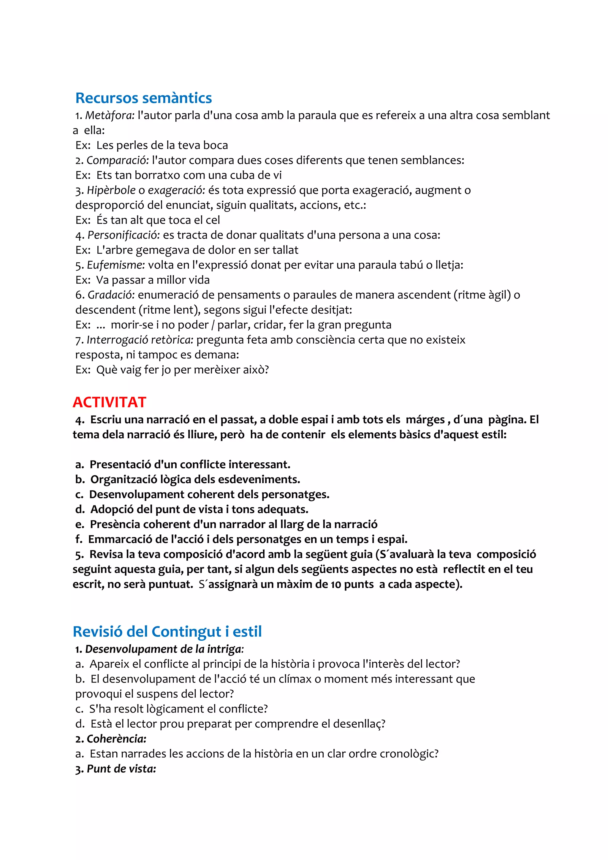 Recursos semàntics
1. Metàfora: l'autor parla d'una cosa amb la paraula que es refereix a una altra cosa semblant
a ella:
Ex: Les perles de la teva boca
2. Comparació: l'autor compara dues coses diferents que tenen semblances:
Ex: Ets tan borratxo com una cuba de vi
3. Hipèrbole o exageració: és tota expressió que porta exageració, augment o
desproporció del enunciat, siguin qualitats, accions, etc.:
Ex: És tan alt que toca el cel
4. Personificació: es tracta de donar qualitats d'una persona a una cosa:
Ex: L'arbre gemegava de dolor en ser tallat
5. Eufemisme: volta en l'expressió donat per evitar una paraula tabú o lletja:
Ex: Va passar a millor vida
6. Gradació: enumeració de pensaments o paraules de manera ascendent (ritme àgil) o
descendent (ritme lent), segons sigui l'efecte desitjat:
Ex: ... morir-se i no poder / parlar, cridar, fer la gran pregunta
7. Interrogació retòrica: pregunta feta amb consciència certa que no existeix
resposta, ni tampoc es demana:
Ex: Què vaig fer jo per merèixer això?

ACTIVITAT
 4. Escriu una narració en el passat, a doble espai i amb tots els márges , d´una pàgina. El
tema dela narració és lliure, però ha de contenir els elements bàsics d'aquest estil:

 a. Presentació d'un conflicte interessant.
 b. Organització lògica dels esdeveniments.
 c. Desenvolupament coherent dels personatges.
 d. Adopció del punt de vista i tons adequats.
 e. Presència coherent d'un narrador al llarg de la narració
 f. Emmarcació de l'acció i dels personatges en un temps i espai.
 5. Revisa la teva composició d'acord amb la següent guia (S´avaluarà la teva composició
seguint aquesta guia, per tant, si algun dels següents aspectes no està reflectit en el teu
escrit, no serà puntuat. S´assignarà un màxim de 10 punts a cada aspecte).


Revisió del Contingut i estil
1. Desenvolupament de la intriga:
a. Apareix el conflicte al principi de la història i provoca l'interès del lector?
b. El desenvolupament de l'acció té un clímax o moment més interessant que
provoqui el suspens del lector?
c. S'ha resolt lògicament el conflicte?
d. Està el lector prou preparat per comprendre el desenllaç?
2. Coherència:
a. Estan narrades les accions de la història en un clar ordre cronològic?
3. Punt de vista:
 