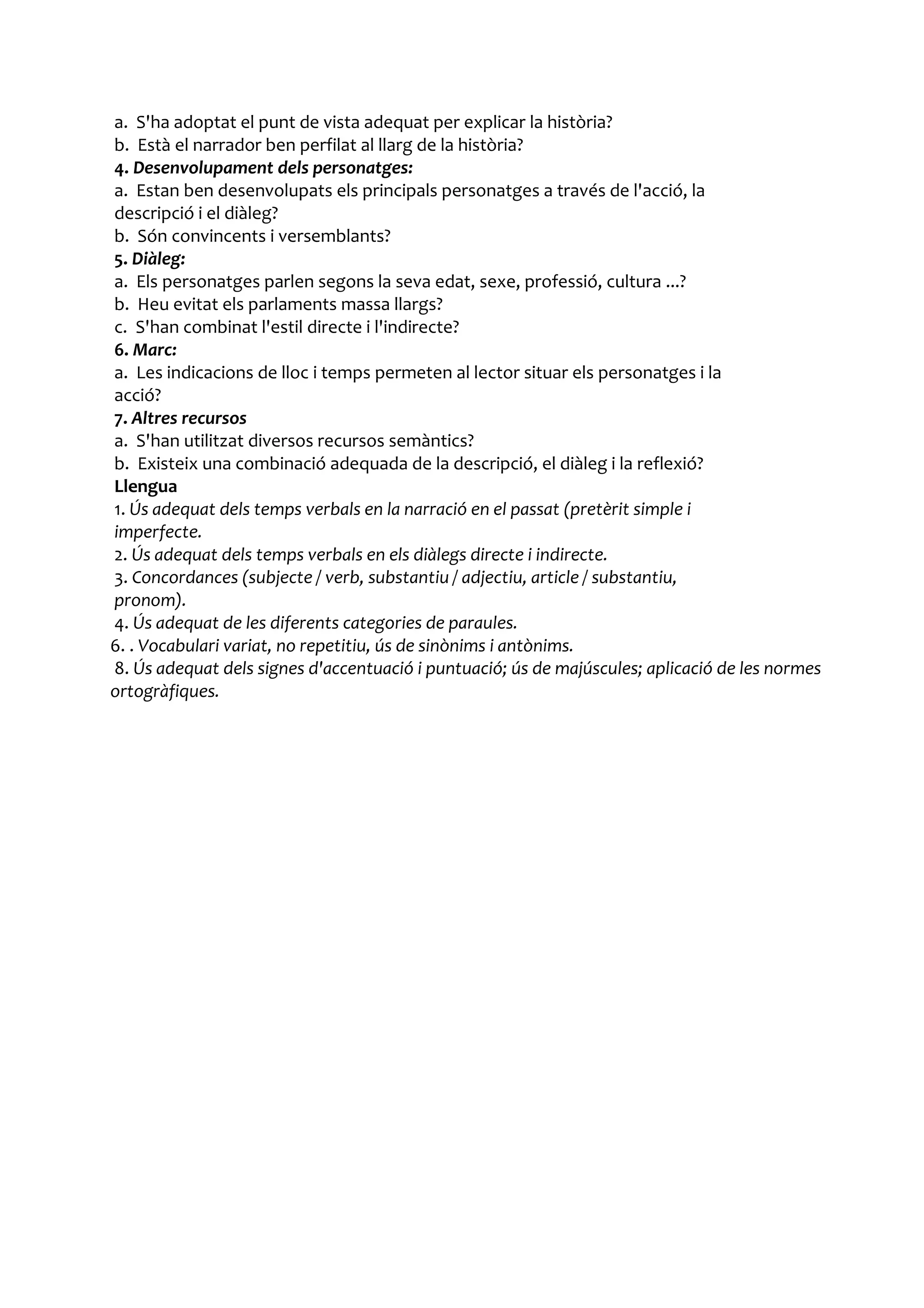 a. S'ha adoptat el punt de vista adequat per explicar la història?
b. Està el narrador ben perfilat al llarg de la història?
4. Desenvolupament dels personatges:
a. Estan ben desenvolupats els principals personatges a través de l'acció, la
descripció i el diàleg?
b. Són convincents i versemblants?
5. Diàleg:
a. Els personatges parlen segons la seva edat, sexe, professió, cultura ...?
b. Heu evitat els parlaments massa llargs?
c. S'han combinat l'estil directe i l'indirecte?
6. Marc:
a. Les indicacions de lloc i temps permeten al lector situar els personatges i la
acció?
7. Altres recursos
a. S'han utilitzat diversos recursos semàntics?
b. Existeix una combinació adequada de la descripció, el diàleg i la reflexió?
Llengua
1. Ús adequat dels temps verbals en la narració en el passat (pretèrit simple i
imperfecte.
2. Ús adequat dels temps verbals en els diàlegs directe i indirecte.
3. Concordances (subjecte / verb, substantiu / adjectiu, article / substantiu,
pronom).
4. Ús adequat de les diferents categories de paraules.
6. . Vocabulari variat, no repetitiu, ús de sinònims i antònims.
8. Ús adequat dels signes d'accentuació i puntuació; ús de majúscules; aplicació de les normes
ortogràfiques.
 