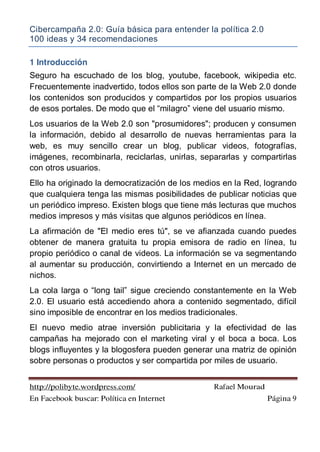 Cibercampaña 2.0: Guía básica para entender la política 2.0
100 ideas y 34 recomendaciones
http://polibyte.wordpress.com/ Rafael Mourad
En Facebook buscar: Política en Internet Página 9
1 Introducción
Seguro ha escuchado de los blog, youtube, facebook, wikipedia etc.
Frecuentemente inadvertido, todos ellos son parte de la Web 2.0 donde
los contenidos son producidos y compartidos por los propios usuarios
de esos portales. De modo que el “milagro” viene del usuario mismo.
Los usuarios de la Web 2.0 son "prosumidores"; producen y consumen
la información, debido al desarrollo de nuevas herramientas para la
web, es muy sencillo crear un blog, publicar videos, fotografías,
imágenes, recombinarla, reciclarlas, unirlas, separarlas y compartirlas
con otros usuarios.
Ello ha originado la democratización de los medios en la Red, logrando
que cualquiera tenga las mismas posibilidades de publicar noticias que
un periódico impreso. Existen blogs que tiene más lecturas que muchos
medios impresos y más visitas que algunos periódicos en línea.
La afirmación de "El medio eres tú", se ve afianzada cuando puedes
obtener de manera gratuita tu propia emisora de radio en línea, tu
propio periódico o canal de videos. La información se va segmentando
al aumentar su producción, convirtiendo a Internet en un mercado de
nichos.
La cola larga o “long tail” sigue creciendo constantemente en la Web
2.0. El usuario está accediendo ahora a contenido segmentado, difícil
sino imposible de encontrar en los medios tradicionales.
El nuevo medio atrae inversión publicitaria y la efectividad de las
campañas ha mejorado con el marketing viral y el boca a boca. Los
blogs influyentes y la blogosfera pueden generar una matriz de opinión
sobre personas o productos y ser compartida por miles de usuario.
 