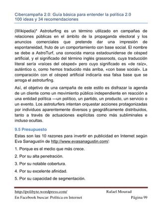 Cibercampaña 2.0: Guía básica para entender la política 2.0
100 ideas y 34 recomendaciones
http://polibyte.wordpress.com/ Rafael Mourad
En Facebook buscar: Política en Internet Página 99
(Wikipedia)* Astroturfing es un término utilizado en campañas de
relaciones públicas en el ámbito de la propaganda electoral y los
anuncios comerciales que pretende dar una impresión de
espontaneidad, fruto de un comportamiento con base social. El nombre
se debe a AstroTurf, una conocida marca estadounidense de césped
artificial, y el significado del término inglés grassroots, cuya traducción
literal sería «raíces del césped» pero cuyo significado es «de raíz»,
auténtico o, como hemos traducido más arriba, «con base social». La
comparación con el césped artificial indicaría esa falsa base que se
arroga el astroturfing.
Así, el objetivo de una campaña de este estilo es disfrazar la agenda
de un cliente como un movimiento público independiente en reacción a
una entidad política —un político, un partido, un producto, un servicio o
un evento. Los astroturfers intentan orquestar acciones protagonizadas
por individuos aparentemente diversos y geográficamente distribuidos,
tanto a través de actuaciones explícitas como más subliminales e
incluso ocultas.
9.5 Presupuesto
Estas son las 10 razones para invertir en publicidad en Internet según
Eva Sanagustín de http://www.evasanagustin.com/:
1. Porque es el medio que más crece.
2. Por su alta penetración.
3. Por su notable cobertura.
4. Por su excelente afinidad.
5. Por su capacidad de segmentación.
 