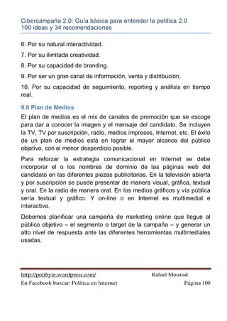 Cibercampaña 2.0: Guía básica para entender la política 2.0
100 ideas y 34 recomendaciones
http://polibyte.wordpress.com/ Rafael Mourad
En Facebook buscar: Política en Internet Página 100
6. Por su natural interactividad.
7. Por su ilimitada creatividad.
8. Por su capacidad de branding.
9. Por ser un gran canal de información, venta y distribución.
10. Por su capacidad de seguimiento, reporting y análisis en tiempo
real.
9.6 Plan de Medios
El plan de medios es el mix de canales de promoción que se escoge
para dar a conocer la imagen y el mensaje del candidato. Se incluyen
la TV, TV por suscripción, radio, medios impresos, Internet, etc. El éxito
de un plan de medios está en lograr el mayor alcance del público
objetivo, con el menor desperdicio posible.
Para reforzar la estrategia comunicacional en Internet se debe
incorporar el o los nombres de dominio de las páginas web del
candidato en las diferentes piezas publicitarias. En la televisión abierta
y por suscripción se puede presentar de manera visual, gráfica, textual
y oral. En la radio de manera oral. En los medios gráficos y vía pública
sería textual y gráfico. Y on-line o en Internet es multimedial e
interactivo.
Debemos planificar una campaña de marketing online que llegue al
público objetivo – el segmento o target de la campaña – y generar un
alto nivel de respuesta ante las diferentes herramientas multimediales
usadas.
 