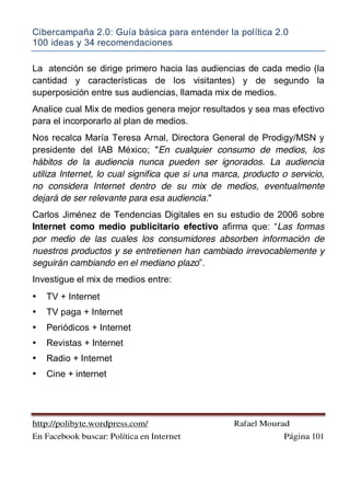 Cibercampaña 2.0: Guía básica para entender la política 2.0
100 ideas y 34 recomendaciones
http://polibyte.wordpress.com/ Rafael Mourad
En Facebook buscar: Política en Internet Página 101
La atención se dirige primero hacia las audiencias de cada medio (la
cantidad y características de los visitantes) y de segundo la
superposición entre sus audiencias, llamada mix de medios.
Analice cual Mix de medios genera mejor resultados y sea mas efectivo
para el incorporarlo al plan de medios.
Nos recalca María Teresa Arnal, Directora General de Prodigy/MSN y
presidente del IAB México; "En cualquier consumo de medios, los
hábitos de la audiencia nunca pueden ser ignorados. La audiencia
utiliza Internet, lo cual significa que si una marca, producto o servicio,
no considera Internet dentro de su mix de medios, eventualmente
dejará de ser relevante para esa audiencia."
Carlos Jiménez de Tendencias Digitales en su estudio de 2006 sobre
Internet como medio publicitario efectivo afirma que: “Las formas
por medio de las cuales los consumidores absorben información de
nuestros productos y se entretienen han cambiado irrevocablemente y
seguirán cambiando en el mediano plazo”.
Investigue el mix de medios entre:
• TV + Internet
• TV paga + Internet
• Periódicos + Internet
• Revistas + Internet
• Radio + Internet
• Cine + internet
 